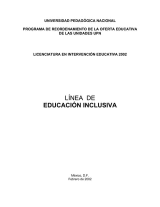 UNIVERSIDAD PEDAGÓGICA NACIONAL

PROGRAMA DE REORDENAMIENTO DE LA OFERTA EDUCATIVA
               DE LAS UNIDADES UPN




    LICENCIATURA EN INTERVENCIÓN EDUCATIVA 2002




             LÍNEA DE
        EDUCACIÓN INCLUSIVA




                      México, D.F.
                    Febrero de 2002
 