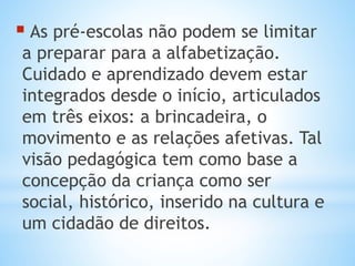  As pré-escolas não podem se limitar
a preparar para a alfabetização.
Cuidado e aprendizado devem estar
integrados desde o início, articulados
em três eixos: a brincadeira, o
movimento e as relações afetivas. Tal
visão pedagógica tem como base a
concepção da criança como ser
social, histórico, inserido na cultura e
um cidadão de direitos.
 