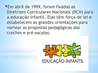 Em abril de 1999, foram fixadas as
Diretrizes Curriculares Nacionais (DCN) para
a educação infantil. Elas têm força de lei e
estabelecem as grandes orientações para
nortear as propostas pedagógicas das
creches e pré-escolas.
 