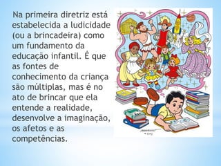 Na primeira diretriz está
estabelecida a ludicidade
(ou a brincadeira) como
um fundamento da
educação infantil. É que
as fontes de
conhecimento da criança
são múltiplas, mas é no
ato de brincar que ela
entende a realidade,
desenvolve a imaginação,
os afetos e as
competências.
 