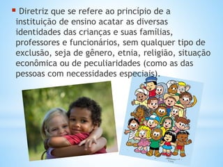  Diretriz que se refere ao princípio de a
instituição de ensino acatar as diversas
identidades das crianças e suas famílias,
professores e funcionários, sem qualquer tipo de
exclusão, seja de gênero, etnia, religião, situação
econômica ou de peculiaridades (como as das
pessoas com necessidades especiais).
 