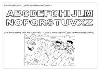 LEIA O NOSSO ALFABETO E PINTE APENAS AS AMIGUINHAS VOGAIS!!!!




JESUS ENSINOU SOBRE O AMOR, PERDÃO, ESPERANÇA E FÉ. LIGUE OS PONTOS E DESCUBRA O QUE ELE ENSINOU AOS SEUS IRMÃOS.
 