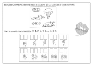 OBSERVE OS ALIMENTOS ABAIXO E PINTE APENAS OS ALIMENTOS QUE SÃO SAUDÁVEIS AO NOSSO ORGANISMO.




CONTE OS DEDINHOS COMPLETANDO COM    0, 1, 2, 3, 4, 5, 6, 7, 8, 9 .
 