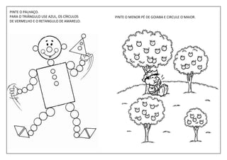 PINTE O PALHAÇO.
PARA O TRIÂNGULO USE AZUL, OS CÍRCULOS   PINTE O MENOR PÉ DE GOIABA E CIRCULE O MAIOR.
DE VERMELHO E O RETANGULO DE AMARELO.
 