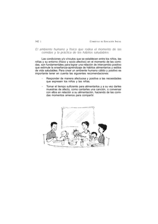 CURRÍCULO DE EDUCACIÓN INICIAL342 £
El ambiente humano y físico que rodea el momento de las
comidas y la práctica de los hábitos saludables:
Las condiciones y/o vínculos que se establecen entre los niños, las
niñas y su entorno (físico y socio afectivo) en el momento de las comi-
das, son fundamentales para lograr una relación de intercambio positivo
que estimule la enseñanza-aprendizaje de hábitos alimentarios y estilos
de vida saludables. Para crear un ambiente humano cálido y positivo es
importante tener en cuenta las siguientes recomendaciones:
— Responder de manera afectuosa y positiva a las necesidades
que expresen los niños y las niñas.
— Tomar el tiempo suficiente para alimentarlos y a su vez darles
muestras de afecto, como cantarles una canción, o conversar
con ellos en relación a su alimentación, haciendo de las comi-
das momentos amenos para compartir.
 