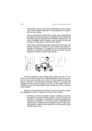 CURRÍCULO DE EDUCACIÓN INICIAL344 £
— Estimularlos, para que de manera organizada y bajo la super-
visión de los adultos colaboren en los preparativos y prepara-
ción de las comidas.
— Crear e implementar rutinas paso a paso, para el aprendizaje
de hábitos de higiene personal y ambiental como el lavado de
las manos previo y después de las comidas y después de ir al
baño, el cepillado de los dientes y para mantener el área del
comedor en adecuadas condiciones de higiene.
— Evitar largos momentos de espera antes de las comidas, esto
produce inquietud y malestar, lo cual ocasiona que adultos y
niños(as) se estresen y se pierda así una oportunidad para
disfrutar una experiencia saludable; sentar a los niños a comer
solamente cuando la comida está servida.
El tiempo dedicado a las comidas debe oscilar entre 20 y 30 mi-
nutos, en sus horarios respectivos, diferenciando las horas de las comi-
das de otras rutinas del día, así el niño y la niña aprende a darle su
tiempo y espacio a las diferentes actividades diarias. La comida debe
mantenerse como evento principal, en el que no se incluyan otras ac-
tividades. La hora de comer también debe visualizarse como un acto de
mucho agrado.
Algunas recomendaciones importantes para la formación de hábi-
tos saludables a tener en cuenta a la hora de las comidas:
— Incentivar a través del ejemplo, buenos modales en la mesa,
por ejemplo: la buena postura corporal, el uso del mantel, los
cubiertos, la servilleta y enseñarles la manera apropiada de
masticar los alimentos, con la boca cerrada, masticando bien
cada bocado e invitarlos a comer despacio para un mejor apro-
vechamiento y disfrute de los alimentos y del momento de las
comidas, entre otros.
 