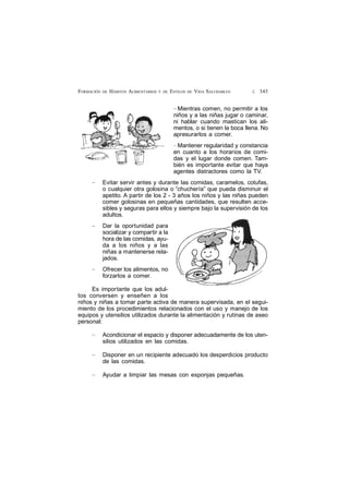 £ 345FORMACIÓN DE HÁBITOS ALIMENTARIOS Y DE ESTILOS DE VIDA SALUDABLES
— Mientras comen, no permitir a los
niños y a las niñas jugar o caminar,
ni hablar cuando mastican los ali-
mentos, o si tienen la boca llena. No
apresurarlos a comer.
— Mantener regularidad y constancia
en cuanto a los horarios de comi-
das y el lugar donde comen. Tam-
bién es importante evitar que haya
agentes distractores como la TV.
— Evitar servir antes y durante las comidas, caramelos, cotufas,
o cualquier otra golosina o “chuchería” que pueda disminuir el
apetito. A partir de los 2 - 3 años los niños y las niñas pueden
comer golosinas en pequeñas cantidades, que resulten acce-
sibles y seguras para ellos y siempre bajo la supervisión de los
adultos.
— Dar la oportunidad para
socializar y compartir a la
hora de las comidas, ayu-
da a los niños y a las
niñas a mantenerse rela-
jados.
— Ofrecer los alimentos, no
forzarlos a comer.
Es importante que los adul-
tos conversen y enseñen a los
niños y niñas a tomar parte activa de manera supervisada, en el segui-
miento de los procedimientos relacionados con el uso y manejo de los
equipos y utensilios utilizados durante la alimentación y rutinas de aseo
personal:
— Acondicionar el espacio y disponer adecuadamente de los uten-
silios utilizados en las comidas.
— Disponer en un recipiente adecuado los desperdicios producto
de las comidas.
— Ayudar a limpiar las mesas con esponjas pequeñas.
 
