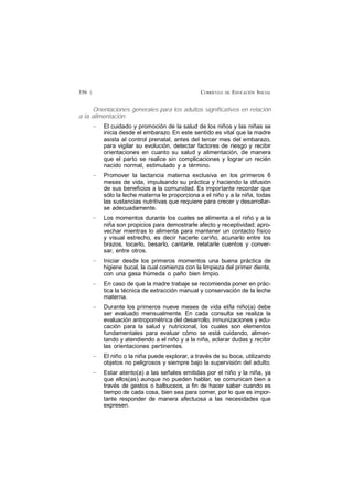 CURRÍCULO DE EDUCACIÓN INICIAL356 £
Orientaciones generales para los adultos significativos en relación
a la alimentación:
— El cuidado y promoción de la salud de los niños y las niñas se
inicia desde el embarazo. En este sentido es vital que la madre
asista al control prenatal, antes del tercer mes del embarazo,
para vigilar su evolución, detectar factores de riesgo y recibir
orientaciones en cuanto su salud y alimentación, de manera
que el parto se realice sin complicaciones y lograr un recién
nacido normal, estimulado y a término.
— Promover la lactancia materna exclusiva en los primeros 6
meses de vida, impulsando su práctica y haciendo la difusión
de sus beneficios a la comunidad. Es importante recordar que
sólo la leche materna le proporciona a el niño y a la niña, todas
las sustancias nutritivas que requiere para crecer y desarrollar-
se adecuadamente.
— Los momentos durante los cuales se alimenta a el niño y a la
niña son propicios para demostrarle afecto y receptividad; apro-
vechar mientras lo alimenta para mantener un contacto físico
y visual estrecho, es decir hacerle cariño, acunarlo entre los
brazos, tocarlo, besarlo, cantarle, relatarle cuentos y conver-
sar, entre otros.
— Iniciar desde los primeros momentos una buena práctica de
higiene bucal, la cual comienza con la limpieza del primer diente,
con una gasa húmeda o paño bien limpio.
— En caso de que la madre trabaje se recomienda poner en prác-
tica la técnica de extracción manual y conservación de la leche
materna.
— Durante los primeros nueve meses de vida el/la niño(a) debe
ser evaluado mensualmente. En cada consulta se realiza la
evaluación antropométrica del desarrollo, inmunizaciones y edu-
cación para la salud y nutricional, los cuales son elementos
fundamentales para evaluar cómo se está cuidando, alimen-
tando y atendiendo a el niño y a la niña, aclarar dudas y recibir
las orientaciones pertinentes.
— El niño o la niña puede explorar, a través de su boca, utilizando
objetos no peligrosos y siempre bajo la supervisión del adulto.
— Estar atento(a) a las señales emitidas por el niño y la niña, ya
que ellos(as) aunque no pueden hablar, se comunican bien a
través de gestos o balbuceos, a fin de hacer saber cuando es
tiempo de cada cosa, bien sea para comer, por lo que es impor-
tante responder de manera afectuosa a las necesidades que
expresen.
 
