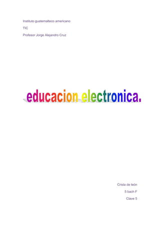 Instituto guatemalteco americano<br />TIC<br />Profesor Jorge Alejandro Cruz<br />Crista de león<br />5 bach F<br />Clave 5<br />Introducción:<br />Con el objetivo de suministrar e intercambiar información y experiencias sobre nuevos escenarios educativos combinados, relacionados con las nuevas tecnologías aplicadas a la educación en línea, electrónica, a distancia y virtual, mediante la presentación de resultados, innovaciones y servicios.<br />E-learning<br />El e-Learning viene a resolver algunas dificultades en cuanto a tiempos, sincronización de agendas, asistencia y viajes, problemas típicos de la educación tradicional.<br />Entre los avances tecnológicos más recientes que han venido impulsando la competitividad de las empresas, tales como los centros de contacto (call centers), la administración de la cadena de suministro (SCM, supply chain management), el comercio electrónico (e-Commerce), la administración de la relación con clientes (CRM, customer relationship management) y la dirección del recurso humano (e-Employee), hay una tecnología que está por desarrollar su máximo potencial: la educación electrónica (e-Learning).<br />Por definición, el e-Learning es el suministro de programas educacionales y sistemas de aprendizaje a través de medios electrónicos. El e-Learning se basa en el uso de una computadora u otro dispositivo electrónico (por ejemplo, un teléfono móvil) para proveer a las personas de material educativo. La educación a distancia creó las bases para el desarrollo del e-Learning, el cual viene a resolver algunas dificultades en cuanto a tiempos, sincronización de agendas, asistencia y viajes, problemas típicos de la educación tradicional.<br />B-learning:<br />Consiste en un proceso docente semipresencial; esto significa que un curso dictado en este formato incluirá tanto clases presenciales como actividades de e-learning.<br />Este modelo de formación hace uso de las ventajas de la formación 100% on-line y la formación presencial, combinándolas en un solo tipo de formación que agiliza la labor tanto del formador como del alumno. El diseño instruccional del programa académico para el que se ha decidido adoptar una modalidad b-Learning deberá incluir tanto actividades on-line como presenciales, pedagógicamente estructuradas, de modo que se facilite lograr el aprendizaje buscado y se asegure el logro de las competencias de los alumnos.<br />Las ventajas que se suelen atribuir a esta modalidad de aprendizaje son la unión de las dos modalidades que combina:<br />las que se atribuyen al e-learning: trabajo autónomo del alumno, la reducción de costes, acarreados habitualmente por el desplazamiento, alojamiento, etc., la eliminación de barreras espaciales y la flexibilidad temporal, ya que para llevar a cabo gran parte de las actividades del curso no es necesario que todos los participantes coincidan en un mismo lugar y tiempo.<br />y las de la formación presencial: aplicación de los conocimientos, interacción física, lo cual tiene una incidencia notable en la motivación de los participantes, facilita el establecimiento de vínculos, y ofrece la posibilidad de realizar actividades algo más complicadas de realizar de manera puramente virtual.<br />M.learning:<br />Los alumnos tienen total flexibilidad. Independencia tecnológica de los contenidos: una lección no está hecha para un dispositivo concreto. Todas las actividades online del espacio de formación están disponibles para dispositivos móviles.<br />Es una metodología de enseñanza y aprendizaje valiéndose del uso de pequeños y maniobrables dispositivos móviles, tales como teléfonos móviles, celulares, agendas electrónicas, tablets PCs, pocket PC, i-pods y todo dispositivo de mano que tenga alguna forma de conectividad inalámbrica.quot;
<br />Los alumnos tienen total flexibilidad . Independencia tecnológica de los contenidos: una lección no está hecha para un dispositivo concreto. Todas las actividades online del espacio de formación están disponibles para dispositivos móviles<br />-learning comienza a modelarse como la versión más actualizada de la educación a distancia, teniendo ya a su favor innumerables beneficios.Navegación sencilla y adaptación de contenidos teniendo en cuenta la navegabilidad, procesador y velocidad de conexión de estos dispositivos.<br />E-grafia:<br />http://es.wikipedia.org/wiki/B-learninghttp://www.informaticamilenium.com.mx/paginas/mn/articulo78.htm<br />http://www.slideshare.net/sorbivi/m-learning-3891064<br />