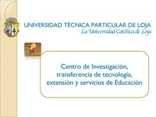 UNIVERSIDAD TÉCNICA PARTICULAR DE LOJA La Universidad Católica de Loja Centro de Investigación, transferencia de tecnología, extensión y servicios de Educación 