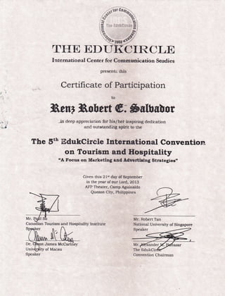 .,1l
TXaW ED{JI{CIRCLE
I:rrernati on al C enter for Comreunication Studies
presents ihis
C*rttficate of Participation
ilhent Bob e$ @; $slbuUor
jn deep appreciation for his/hef inspiring dedication
and outstanditrg splrit to the
The Snh trIdukcircle Internatiorral convention
on Tourisrn and Hospitality
"A Foeus on Marketlng end Adtrertlrtng Strategles,
Given this 2l*t day df Septernber
in the year of our Lord, 2013
AFP Theater, Camp Aguinaldo
Quezon City, Philippines
Mr. Robert Tan
National University of Singapore
Convention ChairmalSpeaker
 