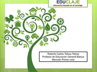 educación basada en el reciclaje
EDUCLAJE
Roberto Carlos Toloza Toloza
Profesor de Educación General Básica
Mención Primer ciclo
 
