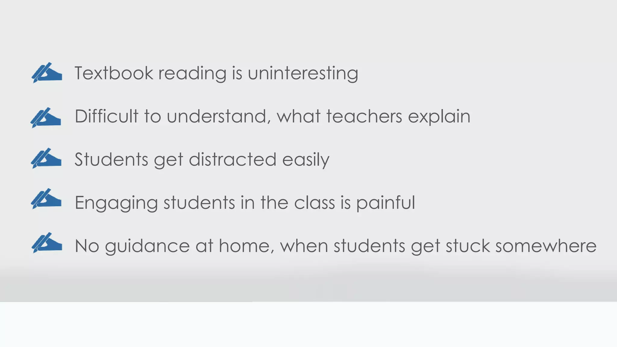 Textbook reading is uninteresting
Difficult to understand, what teachers explain
Students get distracted easily
Engaging students in the class is painful
No guidance at home, when students get stuck somewhere
 