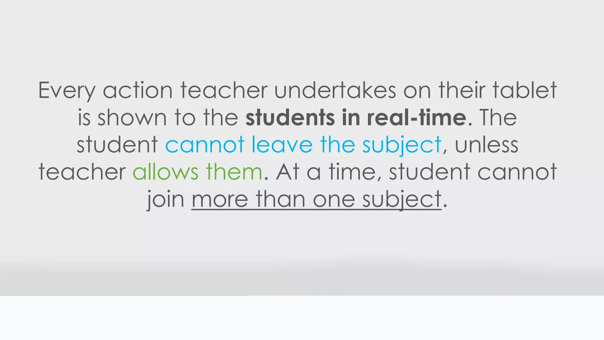 Every action teacher undertakes on their tablet
is shown to the students in real-time. The
student cannot leave the subject, unless
teacher allows them. At a time, student cannot
join more than one subject.
 