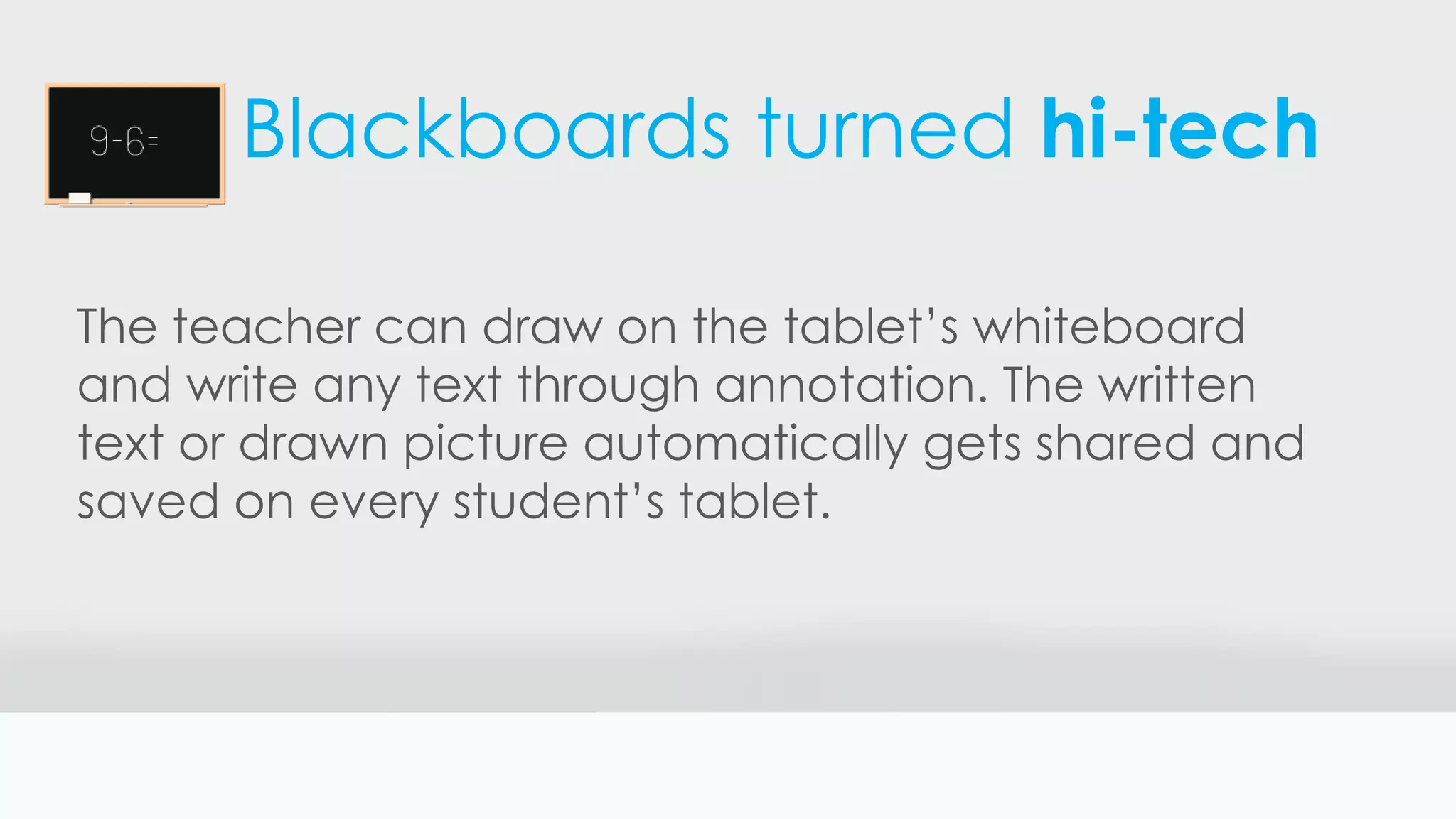 Blackboards turned hi-tech
The teacher can draw on the tablet’s whiteboard
and write any text through annotation. The written
text or drawn picture automatically gets shared and
saved on every student’s tablet.
 