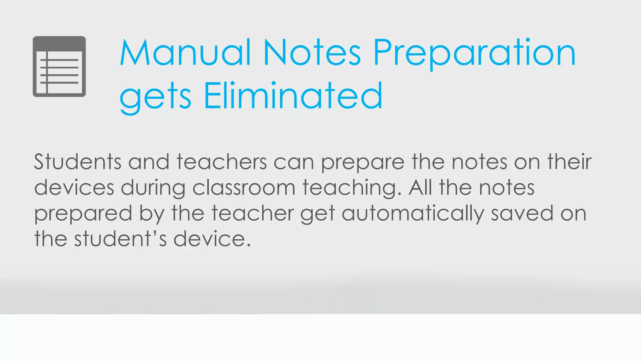 Manual Notes Preparation
gets Eliminated
Students and teachers can prepare the notes on their
devices during classroom teaching. All the notes
prepared by the teacher get automatically saved on
the student’s device.
 