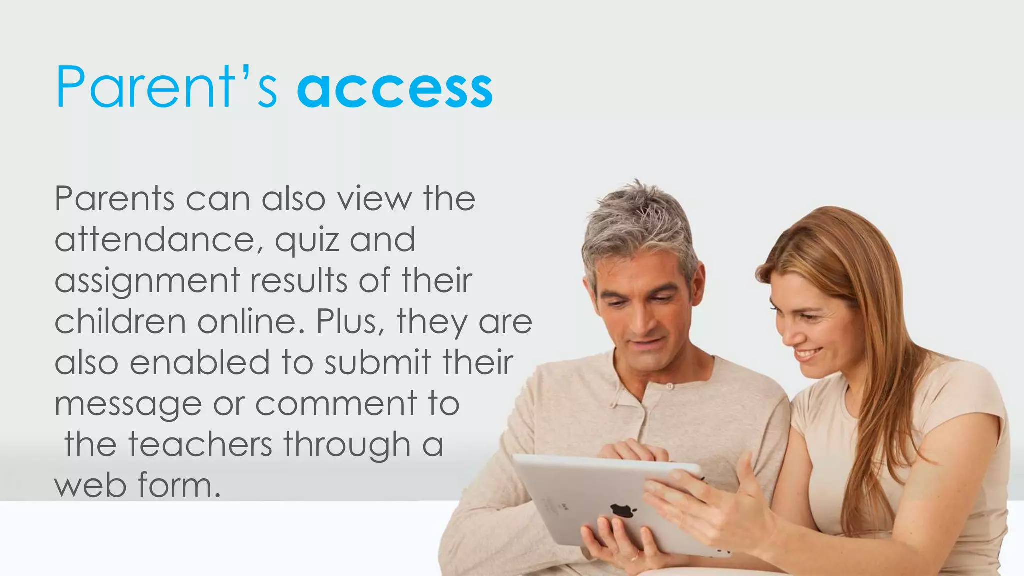 Parent’s access
Parents can also view the
attendance, quiz and
assignment results of their
children online. Plus, they are
also enabled to submit their
message or comment to
the teachers through a
web form.
 