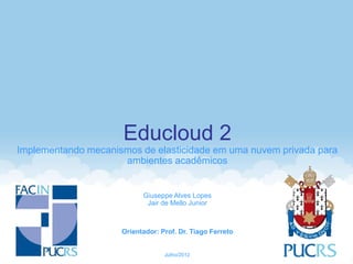 Educloud 2
Implementando mecanismos de elasticidade em uma nuvem privada para
                     ambientes acadêmicos


                           Giuseppe Alves Lopes
                            Jair de Mello Junior



                     Orientador: Prof. Dr. Tiago Ferreto


                                  Julho/2012
 