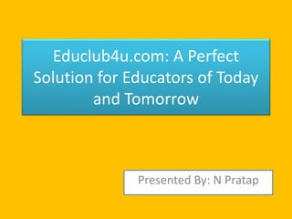 Educlub4u.com: A Perfect 
Solution for Educators of Today 
and Tomorrow 
Presented By: N Pratap 
 
