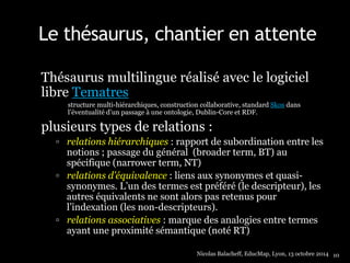 Le thésaurus, chantier en attente 
Thésaurus multilingue réalisé avec le logiciel 
libre Tematres 
structure multi-hiérarchiques, construction collaborative, standard Skos dans 
l’éventualité d’un passage à une ontologie, Dublin-Core et RDF. 
plusieurs types de relations : 
 relations hiérarchiques : rapport de subordination entre les 
notions ; passage du général (broader term, BT) au 
spécifique (narrower term, NT) 
 relations d’équivalence : liens aux synonymes et quasi-synonymes. 
L’un des termes est préféré (le descripteur), les 
autres équivalents ne sont alors pas retenus pour 
l’indexation (les non-descripteurs). 
 relations associatives : marque des analogies entre termes 
ayant une proximité sémantique (noté RT) 
Nicolas Balacheff, EducMap, Lyon, 13 octobre 2014 10 
 