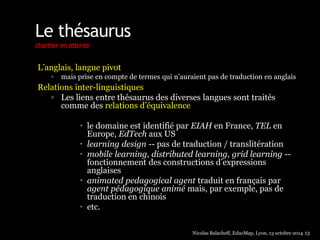 Le thésaurus 
chantier en attente 
L’anglais, langue pivot 
 mais prise en compte de termes qui n’auraient pas de traduction en anglais 
Relations inter-linguistiques 
 Les liens entre thésaurus des diverses langues sont traités 
comme des relations d’équivalence 
 le domaine est identifié par EIAH en France, TEL en 
Europe, EdTech aux US 
 learning design -- pas de traduction / translitération 
 mobile learning, distributed learning, grid learning -- 
fonctionnement des constructions d’expressions 
anglaises 
 animated pedagogical agent traduit en français par 
agent pédagogique animé mais, par exemple, pas de 
traduction en chinois 
 etc. 
Nicolas Balacheff, EducMap, Lyon, 13 octobre 2014 13 
 
