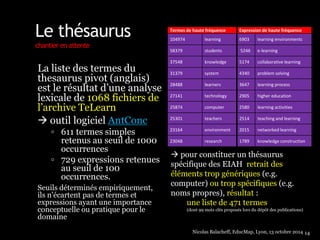 Le thésaurus 
chantier en attente 
La liste des termes du 
thesaurus pivot (anglais) 
est le résultat d’une analyse 
lexicale de 1068 fichiers de 
l’archive TeLearn 
 outil logiciel AntConc 
 611 termes simples 
retenus au seuil de 1000 
occurrences 
 729 expressions retenues 
au seuil de 100 
occurrences. 
Seuils déterminés empiriquement, 
ils n’écartent pas de termes et 
expressions ayant une importance 
conceptuelle ou pratique pour le 
domaine 
Termes de haute fréquence Expression de haute fréquence 
104974 learning 6903 learning environments 
58379 students 5246 e-learning 
37548 knowledge 5174 collaborative learning 
31379 system 4340 problem solving 
28488 learners 3647 learning process 
27141 technology 2905 higher education 
25874 computer 2580 learning activities 
25301 teachers 2514 teaching and learning 
23164 environment 2015 networked learning 
23048 research 1789 knowledge construction 
 pour constituer un thésaurus 
spécifique des EIAH retrait des 
éléments trop génériques (e.g. 
computer) ou trop spécifiques (e.g. 
noms propres), résultat : 
une liste de 471 termes 
(dont 99 mots clés proposés lors du dépôt des publications) 
Nicolas Balacheff, EducMap, Lyon, 13 octobre 2014 14 
 
