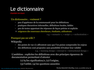 Le dictionnaire 
chantier en cours 
Un dictionnaire… vraiment ? 
 peu d’appétence de la communauté pour les définitions 
 pratiques discursives informelles, définitions locales, labiles 
 peu de textes apportant des réponses de façon précise et explicite 
 exigences des nouveaux chercheurs, étudiants, utilisateurs 
e.g. « scenario », « script », « orchestration » 
Pourquoi pas un wiki ? 
Wikipedia 
 des points de vue s’y affrontent sans que l’on puisse comprendre les enjeux 
 des définitions sont proposées sans possibilité d’évaluer leur validité 
e.g. « learning design » renvoyé à « instructional design » 
L’ambition : expliciter les définitions avec des principes rigoureux de 
documentation permettant d’attester 
(1) la/les signification/s, (2) l’origine, 
(3) l’utilité, (4) les questions associées 
Nicolas Balacheff, EducMap, Lyon, 13 octobre 2014 15 http://en.wikipedia.org/wiki/Learning_design version du 17 May 2012 at 19:11 
 