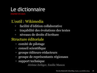 Le dictionnaire 
chantier en cours 
L’outil : Wikimedia 
 facilité d’édition collaborative 
 traçabilité des évolutions des textes 
 niveaux de droits d’écriture 
Structure éditoriale 
 comité de pilotage 
 conseil scientifique 
 groupe éditeurs-rédacteurs 
 groupe de représentants régionaux 
 support technique 
Jérôme Zeiliger, Emilie Manon 
Nicolas Balacheff, EducMap, Lyon, 13 octobre 2014 16 
 