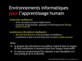 Environnements informatiques 
pour l’apprentissage humain 
recherche multiforme 
 de la conception jusqu’au déploiement 
 recherche fondamentale, appliquée et développement (design 
based research) 
nombreuses disciplines impliquées 
 diversité des discours et des pratiques scientifiques 
 vocabulaire le plus souvent forgé dans la sphère anglo-saxonne 
Mais 
 la plupart des chercheurs travaillent d'abord dans la langue 
de leur institution et pensent dans leur langue maternelle 
 le contexte professionnel les rattache à une discipline et à 
une pratique de la recherche 
Nicolas Balacheff, EducMap, Lyon, 13 octobre 2014 2 
 