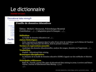 Le dictionnaire 
chantier en cours 
Nicolas Balacheff, EducMap, Lyon, 13 octobre 2014 20 
Fouille de données éducatives 
Édition : Michel C. Desmarais, Polytechnique Montréal 
Contribution : …/… / Adaptation pour le français : …/… 
Définition 
La fouille de données éducatives est …/… 
Jalons historiques 
Cette expression est apparue dans le cadre d’une série de workshops sur le thème de l’analyse 
des usages (log data) par des élèves, dont le premier remonte …/… 
Termes et expressions associés 
Analytique des données éducationnelles, analyse des usages, données sur l'apprenant, …/… 
Traduction 
English : Educational data mining 
Remarques disciplinaires 
Le domaine de la fouille de données educative (EDM) s’appuie sur des méthodes et théories 
…/… 
Principales références 
Baker R., Yacef K. (2009) The state of educational data mining in 2009: A review and future 
visions. Journal of Educational Data Mining. 1, 3-17. 
…/… 
 