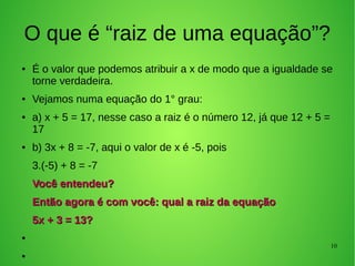 10
O que é “raiz de uma equação”?
● É o valor que podemos atribuir a x de modo que a igualdade se
torne verdadeira.
● Vejamos numa equação do 1° grau:
● a) x + 5 = 17, nesse caso a raiz é o número 12, já que 12 + 5 =
17
● b) 3x + 8 = -7, aqui o valor de x é -5, pois
3.(-5) + 8 = -7
Você entendeu?Você entendeu?
Então agora é com você: qual a raiz da equaçãoEntão agora é com você: qual a raiz da equação
5x + 3 = 13?5x + 3 = 13?
●
●
 