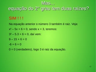 12
Mas...Mas...
equação do 2° grau tem duas raízes?equação do 2° grau tem duas raízes?
SIM ! ! !
Na equação anterior o número 3 também é raiz. Veja:
x² – 5x + 6 = 0, sendo x = 3, teremos:
3² – 5.3 + 6 = 0, daí vem:
9 – 15 + 6 = 0
-6 + 6 = 0
0 = 0 (verdadeiro), logo 3 é raiz da equação.
 