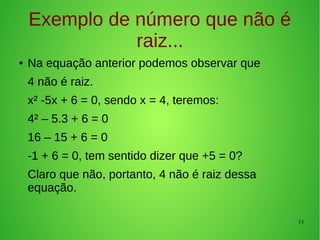 13
Exemplo de número que não é
raiz...
● Na equação anterior podemos observar que
4 não é raiz.
x² -5x + 6 = 0, sendo x = 4, teremos:
4² – 5.3 + 6 = 0
16 – 15 + 6 = 0
-1 + 6 = 0, tem sentido dizer que +5 = 0?
Claro que não, portanto, 4 não é raiz dessa
equação.
 