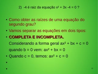 15
2) -4 é raiz da equação x² + 3x -4 = 0 ?
● Como obter as raízes de uma equação do
segundo grau?
● Vamos separar as equações em dois tipos:
●
COMPLETA E INCOMPLETA.COMPLETA E INCOMPLETA.
Considerando a forma geral ax² + bx + c = 0
quando b = 0 vem: ax² + bx = 0
● Quando c = 0, temos: ax² + c = 0
●
●
 