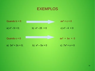16
EXEMPLOS
Quando b = 0: ax² + c = 0
a) x² - 9 = 0; b) x² - 25 = 0 c) x² - 4 = 0
Quando c = 0 ax² + bx = 0
a) 3x² + 2x = 0; b) x² – 5x = 0 c) 7x² + x = 0
 