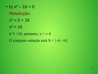 18
● b) x² – 16 = 0
Resolução:
x² = 0 + 16
x² = 16
x = √16, portanto, x = ± 4
O conjunto solução será S = {-4, +4}
 