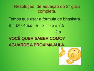 24
Resolução de equação do 2° grau
completa.
Temos que usar a fórmula de bhaskara.
Δ = b² - 4.a.c e x = -b ± √ Δ
2.a
VOCÊ QUER SABER COMO?VOCÊ QUER SABER COMO?
AGUARDE A PRÓXIMA AULA...AGUARDE A PRÓXIMA AULA...
 