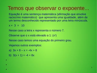 3
Temos que observar o expoente...
Equação é uma sentença matemática (afirmação que envolve
raciocínio matemático) que apresenta uma igualdade, além de
um termo desconhecido representado por uma letra minúscula.
x + 3 = 10
Nesse caso a letra x representa o número 7.
Observe que o x está elevado a 1: (x¹)
Nesse caso temos uma equação do primeiro grau.
Vejamos outros exemplos:
a) 3x + 8 – x = -4x + 8
b) 3(x + 1) = -4 + 8x
●
●
●
 
