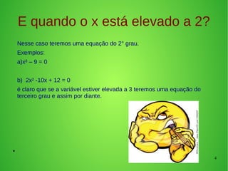 4
E quando o x está elevado a 2?
Nesse caso teremos uma equação do 2° grau.
Exemplos:
a)x² – 9 = 0
b) 2x² -10x + 12 = 0
é claro que se a variável estiver elevada a 3 teremos uma equação do
terceiro grau e assim por diante.
●
 