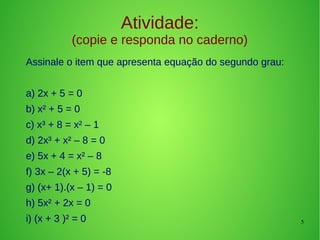 5
Atividade:
(copie e responda no caderno)
Assinale o item que apresenta equação do segundo grau:
a) 2x + 5 = 0
b) x² + 5 = 0
c) x³ + 8 = x² – 1
d) 2x³ + x² – 8 = 0
e) 5x + 4 = x² – 8
f) 3x – 2(x + 5) = -8
g) (x+ 1).(x – 1) = 0
h) 5x² + 2x = 0
i) (x + 3 )² = 0
 