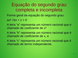 6
Equação do segundo grau
completa e incompleta
Forma geral da equação do segundo grau:
ax² +bx + c = 0
A letra “a” representa um número racional que é
chamado de coeficiente de x²
A letra “b” representa um número racional que é
chamado de coeficiente de x, e
A letra “c” representa um número racional que é
chamado de termo independente.
 