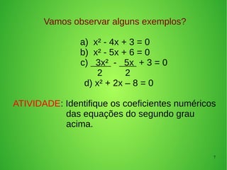 7
Vamos observar alguns exemplos?
a) x² - 4x + 3 = 0
b) x² - 5x + 6 = 0
c) 3x² - 5x + 3 = 0
2 2
d) x² + 2x – 8 = 0
ATIVIDADE: Identifique os coeficientes numéricos
das equações do segundo grau
acima.
 