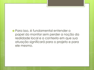  Para isso, é fundamental entender o
 papel do monitor sem perder a noção da
 realidade local e o contexto em que sua
 atuação significará para o projeto e para
 ele mesmo.
 