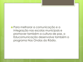  Paramelhorar a comunicação e a
 integração nas escolas municipais e
 promover também a cultura de paz, o
 Educomunicação desenvolve também o
 programa Nas Ondas do Rádio.
 