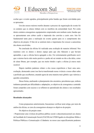 FACOS
qua r enta an os

I Educom Sul
Desafios e Perspectivas

avaliar que o evento agradou, principalmente pelas bandas que foram convidadas para
se apresentar.
Um dos nossos maiores trunfos durante o processo de organização do evento foi
os contatos que os alunos tinham com os membros da comunidade local. Por conta
destes contatos conseguimos equipamentos emprestados sem nenhum custo, bandas que
se apresentaram sem cobrar cachê e impressão dos convites a custo zero. Isto foi
fundamental tanto para a realização do evento quanto para os o cumprimento dos
objetivos do projeto. O fato de se sentirem úteis e importantes fez crescer a autoestima
dos alunos envolvidos.
Na conclusão da oficina foi realizada uma avaliação de maneira informal. Nos
reunimos com os alunos e demos espaço para que eles falassem o que haviam
aprendido, o que a oficina havia agregado a eles. Foi extremamente gratificante ouvir
que o retorno havia sido muito positivo e podia até ser notado no dia a dia deles, como
do aluno Bruno, por exemplo, que era muito tímido e após a oficina já estava mais
sociável.
Depois também pudemos relatar a eles nossa experiência e fazer uma autoavaliação, destacando como isso havia transformado nossa vivência e nosso olhar sobre
a profissão que escolhemos, atuando agora de uma maneira mais global e que valoriza a
questão comunitária.
Dessa forma, analisando o planejamento dos encontros, percebemos que, embora
tenhamos passado por dificuldades e adaptações, os objetivos de cronograma e conteúdo
foram cumpridos com sucesso e se refletem no aprendizado dos alunos e nos resultados
apresentados.

Resultados alcançados

Como propusemos anteriormente, buscaremos verificar neste artigo, por meio da
análise da oficina, se com ela conseguimos alcançar os objetivos do projeto.
Os objetivos do projeto eram:
- Proporcionar uma vivência de política pública social e educomunicacional aos alunos
da Faculdade de Comunicação Social (FACOS) da UFSM ligados às disciplinas Mídia e
Políticas Públicas e Comunicação e Cidadania: no nosso caso especificamente podemos
10

 