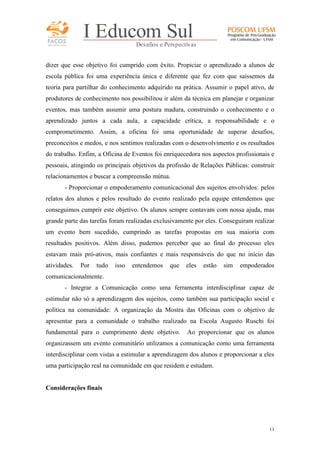 FACOS
qua r enta an os

I Educom Sul
Desafios e Perspectivas

dizer que esse objetivo foi cumprido com êxito. Propiciar o aprendizado a alunos de
escola pública foi uma experiência única e diferente que fez com que saíssemos da
teoria para partilhar do conhecimento adquirido na prática. Assumir o papel ativo, de
produtores de conhecimento nos possibilitou ir além da técnica em planejar e organizar
eventos, mas também assumir uma postura madura, construindo o conhecimento e o
aprendizado juntos a cada aula, a capacidade crítica, a responsabilidade e o
comprometimento. Assim, a oficina foi uma oportunidade de superar desafios,
preconceitos e medos, e nos sentimos realizadas com o desenvolvimento e os resultados
do trabalho. Enfim, a Oficina de Eventos foi enriquecedora nos aspectos profissionais e
pessoais, atingindo os principais objetivos da profissão de Relações Públicas: construir
relacionamentos e buscar a compreensão mútua.
- Proporcionar o empoderamento comunicacional dos sujeitos envolvidos: pelos
relatos dos alunos e pelos resultado do evento realizado pela equipe entendemos que
conseguimos cumprir este objetivo. Os alunos sempre contavam com nossa ajuda, mas
grande parte das tarefas foram realizadas exclusivamente por eles. Conseguiram realizar
um evento bem sucedido, cumprindo as tarefas propostas em sua maioria com
resultados positivos. Além disso, pudemos perceber que ao final do processo eles
estavam mais pró-ativos, mais confiantes e mais responsáveis do que no início das
atividades.

Por

tudo

isso

entendemos

que

eles

estão

sim

empoderados

comunicacionalmente.
- Integrar a Comunicação como uma ferramenta interdisciplinar capaz de
estimular não só a aprendizagem dos sujeitos, como também sua participação social e
política na comunidade: A organização da Mostra das Oficinas com o objetivo de
apresentar para a comunidade o trabalho realizado na Escola Augusto Ruschi foi
fundamental para o cumprimento deste objetivo.

Ao proporcionar que os alunos

organizassem um evento comunitário utilizamos a comunicação como uma ferramenta
interdisciplinar com vistas a estimular a aprendizagem dos alunos e proporcionar a eles
uma participação real na comunidade em que residem e estudam.

Considerações finais

11

 