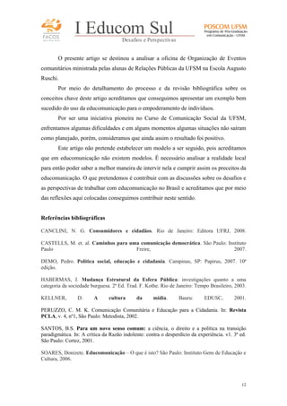 FACOS
qua r enta an os

I Educom Sul
Desafios e Perspectivas

O presente artigo se destinou a analisar a oficina de Organização de Eventos
comunitários ministrada pelas alunas de Relações Públicas da UFSM na Escola Augusto
Ruschi.
Por meio do detalhamento do processo e da revisão bibliográfica sobre os
conceitos chave deste artigo acreditamos que conseguimos apresentar um exemplo bem
sucedido do uso da educomunicação para o empoderamento de indivíduos.
Por ser uma iniciativa pioneira no Curso de Comunicação Social da UFSM,
enfrentamos algumas dificuldades e em alguns momentos algumas situações não saíram
como planejado, porém, consideramos que ainda assim o resultado foi positivo.
Este artigo não pretende estabelecer um modelo a ser seguido, pois acreditamos
que em educomunicação não existem modelos. É necessário analisar a realidade local
para então poder saber a melhor maneira de intervir nela e cumprir assim os preceitos da
educomunicação. O que pretendemos é contribuir com as discussões sobre os desafios e
as perspectivas de trabalhar com educomunicação no Brasil e acreditamos que por meio
das reflexões aqui colocadas conseguimos contribuir neste sentido.

Referências bibliográficas
CANCLINI, N. G. Consumidores e cidadãos. Rio de Janeiro: Editora UFRJ, 2008.
CASTELLS, M. et. al. Caminhos para uma comunicação democrática. São Paulo: Instituto
Paulo
Freire,
2007.
DEMO, Pedro. Política social, educação e cidadania. Campinas, SP: Papirus, 2007. 10ª
edição.
HABERMAS, J. Mudança Estrutural da Esfera Pública: investigações quanto a uma
categoria da sociedade burguesa. 2ª Ed. Trad. F. Kothe. Rio de Janeiro: Tempo Brasileiro, 2003.
KELLNER,

D.

A

cultura

da

mídia.

Bauru:

EDUSC,

2001.

PERUZZO, C. M. K. Comunicação Comunitária e Educação para a Cidadania. In: Revista
PCLA, v. 4, nº1, São Paulo: Metodista, 2002.
SANTOS, B.S. Para um novo senso comum: a ciência, o direito e a política na transição
paradigmática. In: A crítica da Razão indolente: contra o desperdício da experiência. v1. 3ª ed.
São Paulo: Cortez, 2001.
SOARES, Donizete. Educomunicação – O que é isto? São Paulo: Instituto Gens de Educação e
Cultura, 2006.

12

 