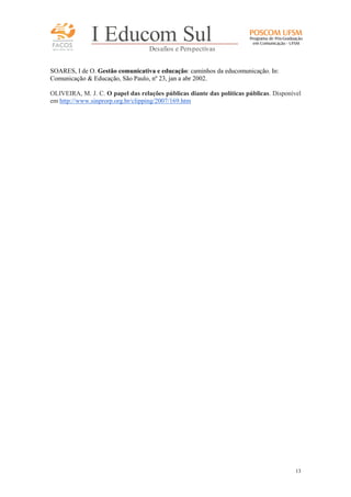 FACOS
qua r enta an os

I Educom Sul
Desafios e Perspectivas

SOARES, I de O. Gestão comunicativa e educação: caminhos da educomunicação. In:
Comunicação & Educação, São Paulo, nº 23, jan a abr 2002.
OLIVEIRA, M. J. C. O papel das relações públicas diante das políticas públicas. Disponível
em http://www.sinprorp.org.br/clipping/2007/169.htm

13

 