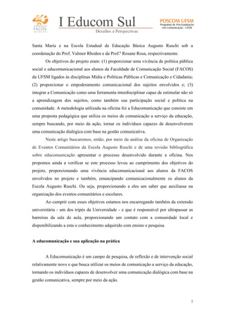 FACOS
qua r enta an os

I Educom Sul
Desafios e Perspectivas

Santa Maria e na Escola Estadual de Educação Básica Augusto Ruschi sob a
coordenação do Prof. Valmor Rhoden e da Prof.ª Rosane Rosa, respectivamente.
Os objetivos do projeto eram: (1) proporcionar uma vivência de política pública
social e educomunicacional aos alunos da Faculdade de Comunicação Social (FACOS)
da UFSM ligados às disciplinas Mídia e Políticas Públicas e Comunicação e Cidadania;
(2) proporcionar o empoderamento comunicacional dos sujeitos envolvidos e; (3)
integrar a Comunicação como uma ferramenta interdisciplinar capaz de estimular não só
a aprendizagem dos sujeitos, como também sua participação social e política na
comunidade. A metodologia utilizada na oficina foi a Educomunicação que consiste em
uma proposta pedagógica que utiliza os meios de comunicação a serviço da educação,
sempre buscando, por meio da ação, tornar os indivíduos capazes de desenvolverem
uma comunicação dialógica com base na gestão comunicativa.
Neste artigo buscaremos, então, por meio da análise da oficina de Organização
de Eventos Comunitários da Escola Augusto Ruschi e de uma revisão bibliográfica
sobre educomunicação apresentar o processo desenvolvido durante a oficina. Nos
propomos ainda a verificar se este processo levou ao cumprimento dos objetivos do
projeto, proporcionando uma vivência educomunicacional aos alunos da FACOS
envolvidos no projeto e também, emancipando comunicacionalmente os alunos da
Escola Augusto Ruschi. Ou seja, proporcionando a eles um saber que auxiliasse na
organização dos eventos comunitários e escolares.
Ao cumprir com esses objetivos estamos nos encarregando também da extensão
universitária - um dos tripés da Universidade - e que é responsável por ultrapassar as
barreiras da sala de aula, proporcionando um contato com a comunidade local e
disponibilizando a esta o conhecimento adquirido com ensino e pesquisa.

A educomunicação e sua aplicação na prática

A Educomunicação é um campo de pesquisa, de reflexão e de intervenção social
relativamente novo e que busca utilizar os meios de comunicação a serviço da educação,
tornando os indivíduos capazes de desenvolver uma comunicação dialógica com base na
gestão comunicativa, sempre por meio da ação.

2

 