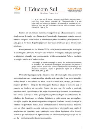 FACOS
qua r enta an os

I Educom Sul
Desafios e Perspectivas
(...) se há – ou tem de haver – algo que particulariza, caracteriza ou é
específico desse campo chamado de Educomunicação é a sua
capacidade de entrecruzar saberes, promovendo a interlocução ou a
conversa entre os que constroem e/ou se utilizam desses saberes.
(SOARES, 2006, p. 3)

Embora em um primeiro momento possa parecer que a Educomunicação se trata
simplesmente da junção entre Educação e Comunicação, é necessário entender que este
conceito ultrapassa esses limites. A educomunicação se fundamenta, principalmente na
ação, pois é por meio da participação dos indivíduos envolvidos que o processo será
otimizado.
Como podemos ver em Soares (2002), a relação entre comunicação, tecnologias
da informação e educação pressupõe três diferentes abordagens: mediação tecnológica
na educação; educação para a comunicação; gestão comunicativa. Sobre a mediação
tecnológica na educação podemos dizer:
Este campo de estudo contempla o estudo das mudanças decorrentes
da incidência das inovações tecnológicas no cotidiano das pessoas e
grupos sociais, assim como o uso das ferramentas da informação nos
processos educativos, sejam os presenciais sejam os a distância.
(SOARES, 2002, p. 18)

Outra abordagem possível é a Educação para a Comunicação, esta com um viés
menos técnico e mais voltado a analisar a instância da recepção. O que importa aqui é a
análise do que o autor chama de pólos vivos da comunicação, ou seja, produtores –
processo produtivo – recepção das mensagens, buscando educar o indivíduo que se
encontra na instância da recepção. Assim, faz com que ele receba o conteúdo
comunicacional, especialmente o dos meios de comunicação de massa, de uma maneira
mais crítica. É através da mídia que as políticas públicas chegam ao conhecimento dos
cidadãos, são fiscalizadas e avaliadas. Entretanto, a mídia possui suas convicções e
ideologias próprias. Os jornalistas possuem seus pontos de vista e é através deles que os
cidadãos vão perceber o mundo. Cada fato transmitido ao público é moldado de acordo
com um olhar específico e, cada indivíduo, interpreta as informações que recebe de
acordo com seu repertório, suas experiências, seus valores. Entretanto, além de saber
analisar o que a mídia nos diz, é preciso saber ser crítico em relação aquilo que ela não
nos diz – os silenciamentos do discurso midiático.

3

 